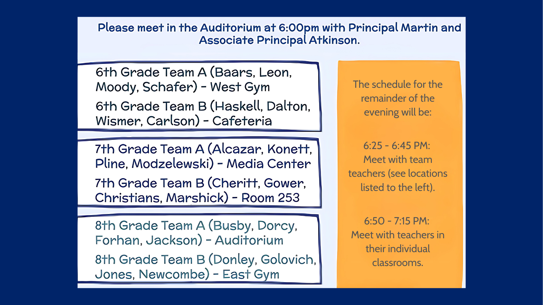 The evening begins in the auditorium at 6:00 PM with Principal Martin and Associate Principal Atkinson, followed by team teacher meetings and classroom visits: 6:25 PM - 6:45 PM: Meet with team teachers (see locations listed). 6:50 PM - 7:15 PM: Meet with teachers in their individual classrooms